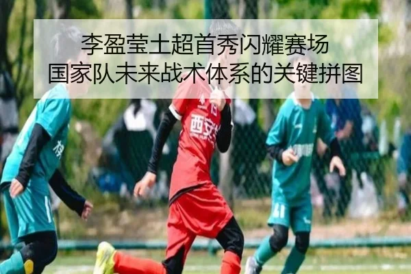 李盈莹土超首秀闪耀赛场 国家队未来战术体系的关键拼图