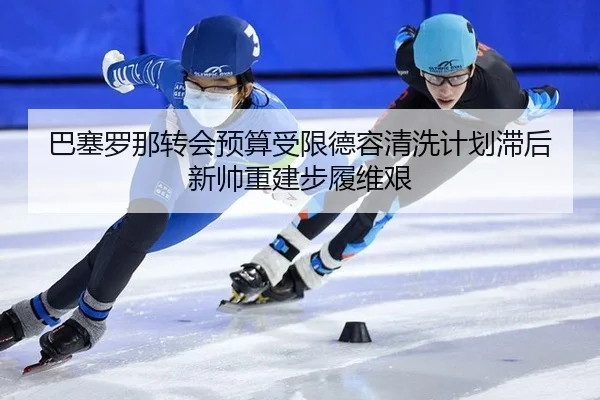 巴塞罗那转会预算受限德容清洗计划滞后新帅重建步履维艰