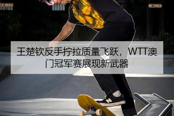 王楚钦反手拧拉质量飞跃，WTT澳门冠军赛展现新武器